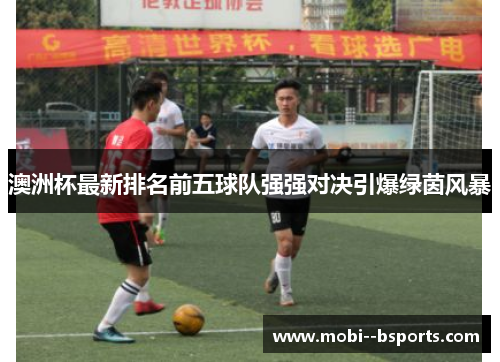 澳洲杯最新排名前五球队强强对决引爆绿茵风暴