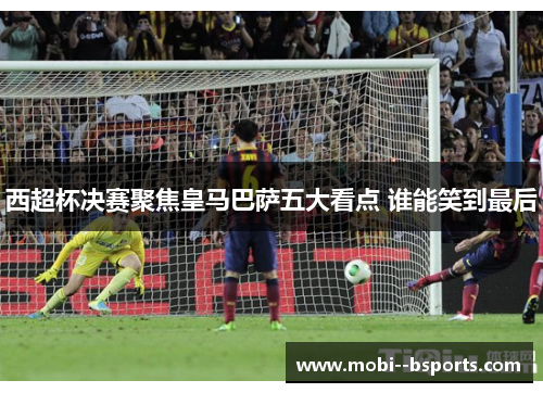 西超杯决赛聚焦皇马巴萨五大看点 谁能笑到最后