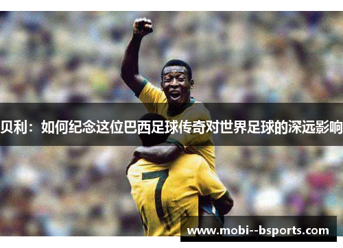 贝利：如何纪念这位巴西足球传奇对世界足球的深远影响