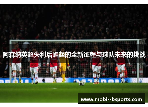 阿森纳英超失利后崛起的全新征程与球队未来的挑战