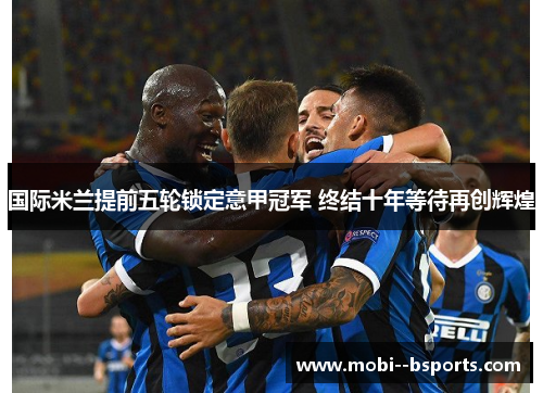 国际米兰提前五轮锁定意甲冠军 终结十年等待再创辉煌 国际米兰提前五轮锁定意甲冠军 终结十年等待再创辉煌