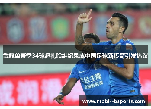 武磊单赛季34球超扎哈维纪录成中国足球新传奇引发热议