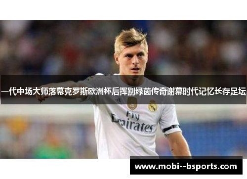 一代中场大师落幕克罗斯欧洲杯后挥别绿茵传奇谢幕时代记忆长存足坛 一代中场大师落幕克罗斯欧洲杯后挥别绿茵传奇谢幕时代记忆长存足坛